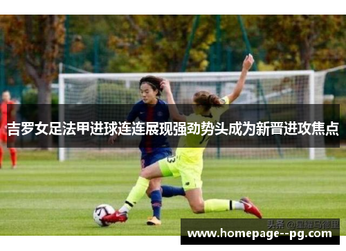 吉罗女足法甲进球连连展现强劲势头成为新晋进攻焦点