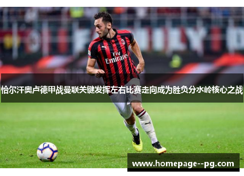 恰尔汗奥卢德甲战曼联关键发挥左右比赛走向成为胜负分水岭核心之战